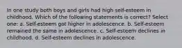 In one study both boys and girls had high self-esteem in childhood. Which of the following statements is correct? Select one: a. Self-esteem got higher in adolescence. b. Self-esteem remained the same in adolescence. c. Self-esteem declines in childhood. d. Self-esteem declines in adolescence.