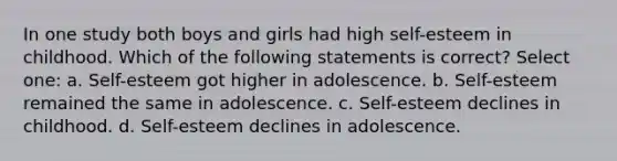 In one study both boys and girls had high self-esteem in childhood. Which of the following statements is correct? Select one: a. Self-esteem got higher in adolescence. b. Self-esteem remained the same in adolescence. c. Self-esteem declines in childhood. d. Self-esteem declines in adolescence.