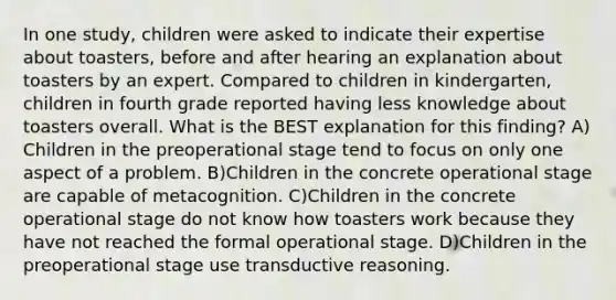 In one study, children were asked to indicate their expertise about toasters, before and after hearing an explanation about toasters by an expert. Compared to children in kindergarten, children in fourth grade reported having less knowledge about toasters overall. What is the BEST explanation for this finding? A) Children in the preoperational stage tend to focus on only one aspect of a problem. B)Children in the concrete operational stage are capable of metacognition. C)Children in the concrete operational stage do not know how toasters work because they have not reached the formal operational stage. D)Children in the preoperational stage use transductive reasoning.