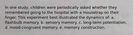 In one study, children were periodically asked whether they remembered going to the hospital with a mousetrap on their finger. This experiment best illustrated the dynamics of: a. flashbulb memory. b. sensory memory. c. long-term potentiation. d. mood-congruent memory. e. memory construction.