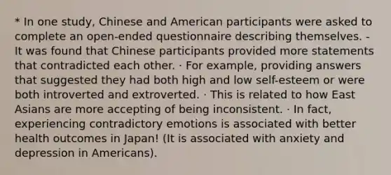 * In one study, Chinese and American participants were asked to complete an open-ended questionnaire describing themselves. - It was found that Chinese participants provided more statements that contradicted each other. · For example, providing answers that suggested they had both high and low self-esteem or were both introverted and extroverted. · This is related to how East Asians are more accepting of being inconsistent. · In fact, experiencing contradictory emotions is associated with better health outcomes in Japan! (It is associated with anxiety and depression in Americans).