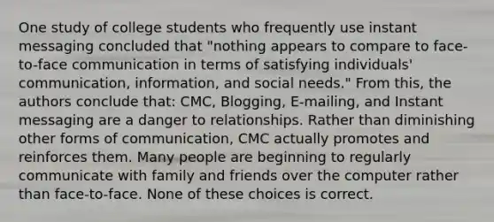 One study of college students who frequently use instant messaging concluded that "nothing appears to compare to face-to-face communication in terms of satisfying individuals' communication, information, and social needs." From this, the authors conclude that: CMC, Blogging, E-mailing, and Instant messaging are a danger to relationships. Rather than diminishing other forms of communication, CMC actually promotes and reinforces them. Many people are beginning to regularly communicate with family and friends over the computer rather than face-to-face. None of these choices is correct.