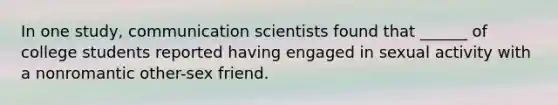 In one study, communication scientists found that ______ of college students reported having engaged in sexual activity with a nonromantic other-sex friend.