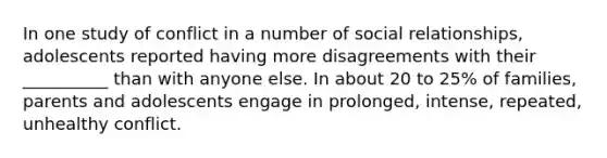 In one study of conflict in a number of social relationships, adolescents reported having more disagreements with their __________ than with anyone else. In about 20 to 25% of families, parents and adolescents engage in prolonged, intense, repeated, unhealthy conflict.