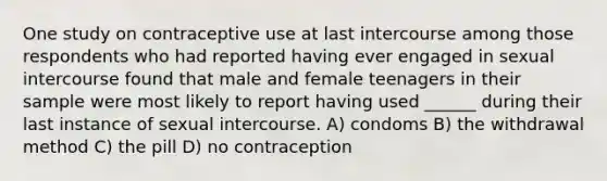 One study on contraceptive use at last intercourse among those respondents who had reported having ever engaged in sexual intercourse found that male and female teenagers in their sample were most likely to report having used ______ during their last instance of sexual intercourse. A) condoms B) the withdrawal method C) the pill D) no contraception