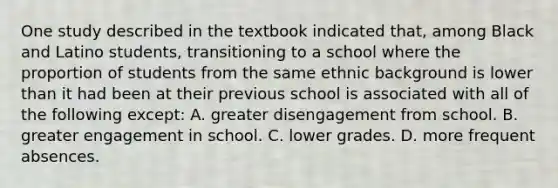 One study described in the textbook indicated that, among Black and Latino students, transitioning to a school where the proportion of students from the same ethnic background is lower than it had been at their previous school is associated with all of the following except: A. greater disengagement from school. B. greater engagement in school. C. lower grades. D. more frequent absences.