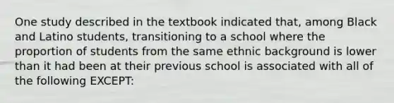 One study described in the textbook indicated that, among Black and Latino students, transitioning to a school where the proportion of students from the same ethnic background is lower than it had been at their previous school is associated with all of the following EXCEPT: