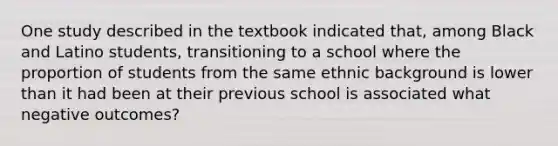 One study described in the textbook indicated that, among Black and Latino students, transitioning to a school where the proportion of students from the same ethnic background is lower than it had been at their previous school is associated what negative outcomes?