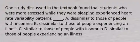 One study discussed in the textbook found that students who were more stressed while they were sleeping experienced heart rate variability patterns _____. A. dissimilar to those of people with insomnia B. dissimilar to those of people experiencing an illness C. similar to those of people with insomnia D. similar to those of people experiencing an illness