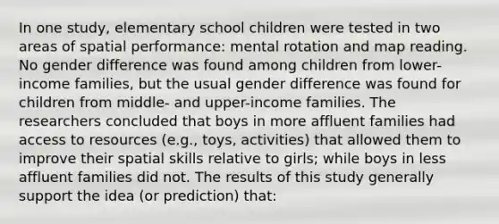 In one study, elementary school children were tested in two areas of spatial performance: mental rotation and map reading. No gender difference was found among children from lower-income families, but the usual gender difference was found for children from middle- and upper-income families. The researchers concluded that boys in more affluent families had access to resources (e.g., toys, activities) that allowed them to improve their spatial skills relative to girls; while boys in less affluent families did not. The results of this study generally support the idea (or prediction) that: