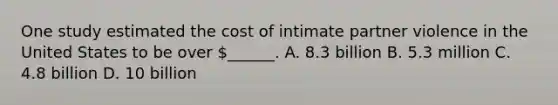 One study estimated the cost of intimate partner violence in the United States to be over ______. A. 8.3 billion B. 5.3 million C. 4.8 billion D. 10 billion