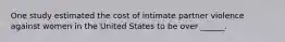 One study estimated the cost of intimate partner violence against women in the United States to be over ______.