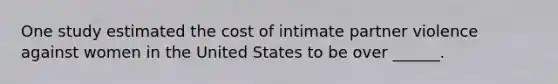 One study estimated the cost of intimate partner violence against women in the United States to be over ______.