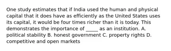 One study estimates that if India used the human and physical capital that it does have as efficiently as the United States uses its capital, it would be four times richer than it is today. This demonstrates the importance of _____ as an institution. A. political stability B. honest government C. property rights D. competitive and open markets