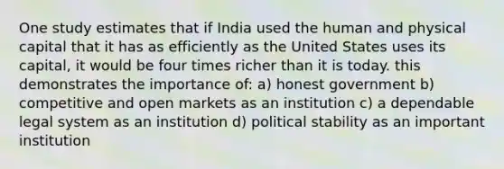 One study estimates that if India used the human and physical capital that it has as efficiently as the United States uses its capital, it would be four times richer than it is today. this demonstrates the importance of: a) honest government b) competitive and open markets as an institution c) a dependable legal system as an institution d) political stability as an important institution