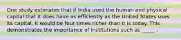 One study estimates that if India used the human and physical capital that it does have as efficiently as the United States uses its capital, it would be four times richer than it is today. This demonstrates the importance of institutions such as _____ .