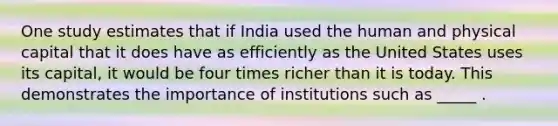 One study estimates that if India used the human and physical capital that it does have as efficiently as the United States uses its capital, it would be four times richer than it is today. This demonstrates the importance of institutions such as _____ .