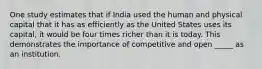 One study estimates that if India used the human and physical capital that it has as efficiently as the United States uses its capital, it would be four times richer than it is today. This demonstrates the importance of competitive and open _____ as an institution.