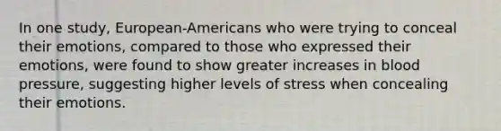 In one study, European-Americans who were trying to conceal their emotions, compared to those who expressed their emotions, were found to show greater increases in blood pressure, suggesting higher levels of stress when concealing their emotions.