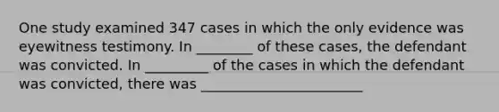 One study examined 347 cases in which the only evidence was eyewitness testimony. In ________ of these cases, the defendant was convicted. In _________ of the cases in which the defendant was convicted, there was _______________________