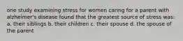 one study examining stress for women caring for a parent with alzheimer's disease found that the greatest source of stress was: a. their siblings b. their children c. their spouse d. the spouse of the parent