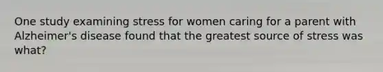 One study examining stress for women caring for a parent with Alzheimer's disease found that the greatest source of stress was what?
