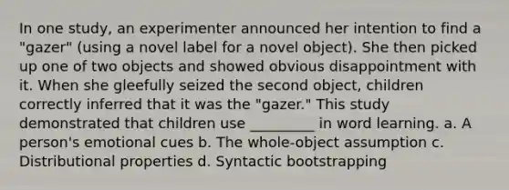 In one study, an experimenter announced her intention to find a "gazer" (using a novel label for a novel object). She then picked up one of two objects and showed obvious disappointment with it. When she gleefully seized the second object, children correctly inferred that it was the "gazer." This study demonstrated that children use _________ in word learning. a. A person's emotional cues b. The whole-object assumption c. Distributional properties d. Syntactic bootstrapping