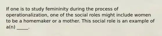 If one is to study femininity during the process of operationalization, one of the social roles might include women to be a homemaker or a mother. This social role is an example of a(n) _____.