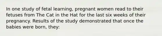 In one study of fetal learning, pregnant women read to their fetuses from The Cat in the Hat for the last six weeks of their pregnancy. Results of the study demonstrated that once the babies were born, they: