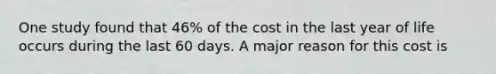 One study found that 46% of the cost in the last year of life occurs during the last 60 days. A major reason for this cost is