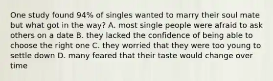 One study found 94% of singles wanted to marry their soul mate but what got in the way? A. most single people were afraid to ask others on a date B. they lacked the confidence of being able to choose the right one C. they worried that they were too young to settle down D. many feared that their taste would change over time