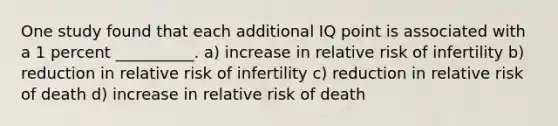 One study found that each additional IQ point is associated with a 1 percent __________. a) increase in relative risk of infertility b) reduction in relative risk of infertility c) reduction in relative risk of death d) increase in relative risk of death