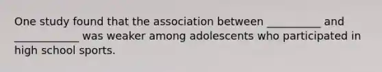 One study found that the association between __________ and ____________ was weaker among adolescents who participated in high school sports.