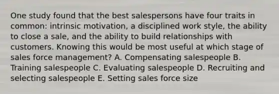 One study found that the best salespersons have four traits in​ common: intrinsic​ motivation, a disciplined work​ style, the ability to close a​ sale, and the ability to build relationships with customers. Knowing this would be most useful at which stage of sales force​ management? A. Compensating salespeople B. Training salespeople C. Evaluating salespeople D. Recruiting and selecting salespeople E. Setting sales force size