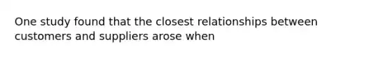 One study found that the closest relationships between customers and suppliers arose when