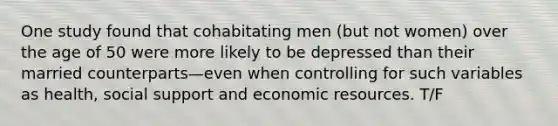 One study found that cohabitating men (but not women) over the age of 50 were more likely to be depressed than their married counterparts—even when controlling for such variables as health, social support and economic resources. T/F