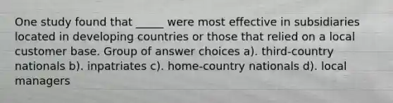 One study found that _____ were most effective in subsidiaries located in developing countries or those that relied on a local customer base. Group of answer choices a). third-country nationals b). inpatriates c). home-country nationals d). local managers