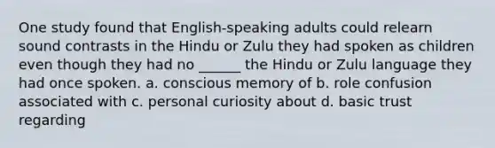 One study found that English-speaking adults could relearn sound contrasts in the Hindu or Zulu they had spoken as children even though they had no ______ the Hindu or Zulu language they had once spoken. a. conscious memory of b. role confusion associated with c. personal curiosity about d. basic trust regarding