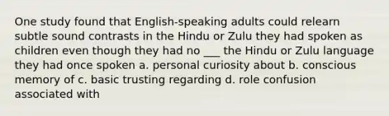 One study found that English-speaking adults could relearn subtle sound contrasts in the Hindu or Zulu they had spoken as children even though they had no ___ the Hindu or Zulu language they had once spoken a. personal curiosity about b. conscious memory of c. basic trusting regarding d. role confusion associated with