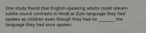 One study found that English-speaking adults could relearn subtle sound contrasts in Hindi or Zulu language they had spoken as children even though they had no ________ the language they had once spoken.