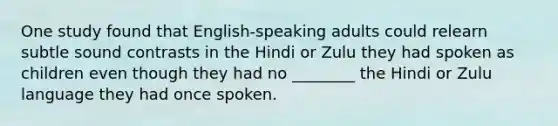 One study found that English-speaking adults could relearn subtle sound contrasts in the Hindi or Zulu they had spoken as children even though they had no ________ the Hindi or Zulu language they had once spoken.