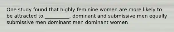 One study found that highly feminine women are more likely to be attracted to __________. dominant and submissive men equally submissive men dominant men dominant women