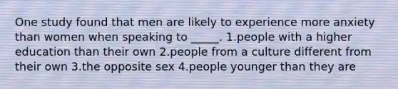 One study found that men are likely to experience more anxiety than women when speaking to _____. 1.people with a higher education than their own 2.people from a culture different from their own 3.the opposite sex 4.people younger than they are