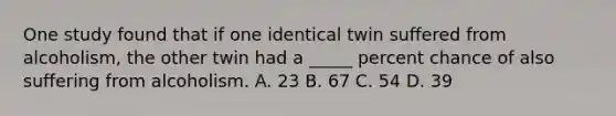 One study found that if one identical twin suffered from alcoholism, the other twin had a _____ percent chance of also suffering from alcoholism. A. 23 B. 67 C. 54 D. 39