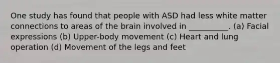 One study has found that people with ASD had less white matter connections to areas of the brain involved in __________. (a) Facial expressions (b) Upper-body movement (c) Heart and lung operation (d) Movement of the legs and feet