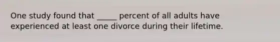 One study found that _____ percent of all adults have experienced at least one divorce during their lifetime.