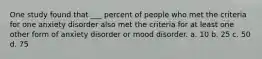 One study found that ___ percent of people who met the criteria for one anxiety disorder also met the criteria for at least one other form of anxiety disorder or mood disorder. a. 10 b. 25 c. 50 d. 75