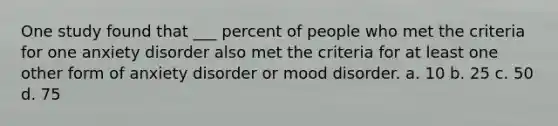 One study found that ___ percent of people who met the criteria for one anxiety disorder also met the criteria for at least one other form of anxiety disorder or mood disorder. a. 10 b. 25 c. 50 d. 75