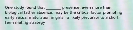 One study found that ________ presence, even <a href='https://www.questionai.com/knowledge/keWHlEPx42-more-than' class='anchor-knowledge'>more than</a> biological father absence, may be the critical factor promoting early sexual maturation in girls—a likely precursor to a short-term mating strategy