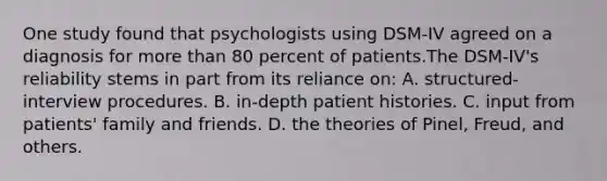 One study found that psychologists using DSM-IV agreed on a diagnosis for more than 80 percent of patients.The DSM-IV's reliability stems in part from its reliance on: A. structured-interview procedures. B. in-depth patient histories. C. input from patients' family and friends. D. the theories of Pinel, Freud, and others.